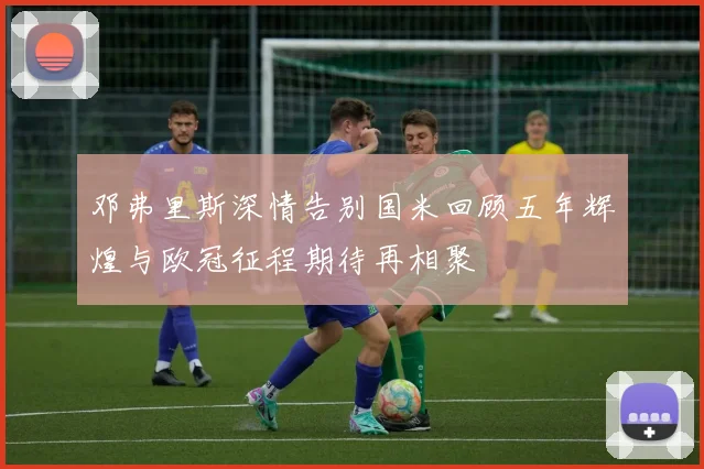 邓弗里斯深情告别国米回顾五年辉煌与欧冠征程期待再相聚