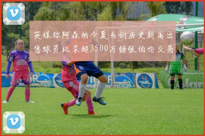 英媒称阿森纳今夏或创历史新高出售球员纪录超3500万镑张伯伦交易