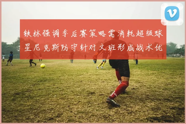 铁林强调季后赛策略需消耗超级球星尼克斯防守针对文班形成战术优势