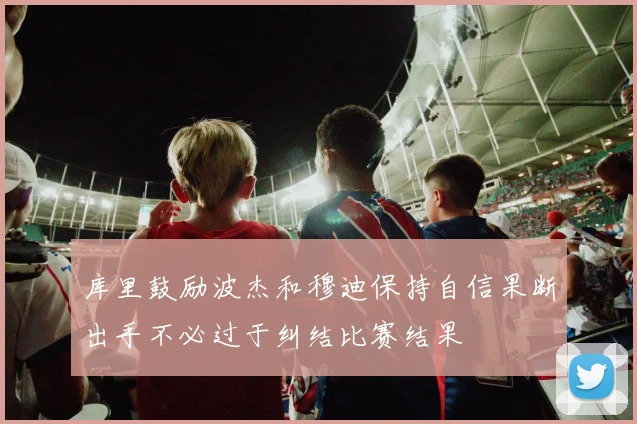 库里鼓励波杰和穆迪保持自信果断出手不必过于纠结比赛结果