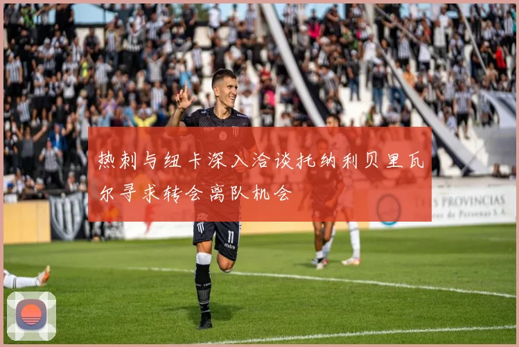 热刺与纽卡深入洽谈托纳利贝里瓦尔寻求转会离队机会