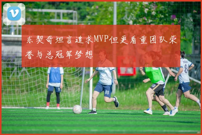 东契奇坦言追求MVP但更看重团队荣誉与总冠军梦想