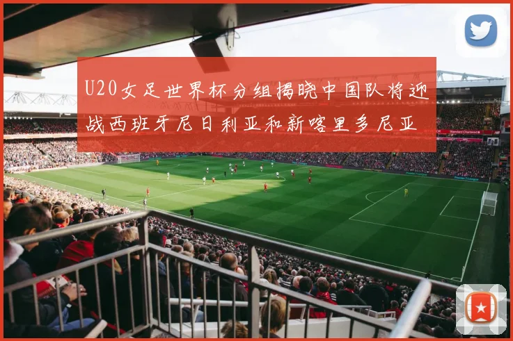 U20女足世界杯分组揭晓中国队将迎战西班牙尼日利亚和新喀里多尼亚