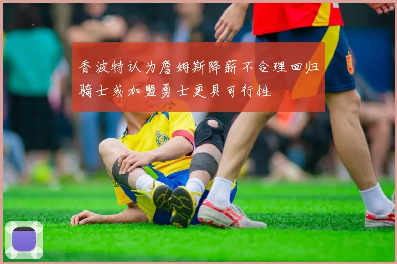 香波特认为詹姆斯降薪不合理回归骑士或加盟勇士更具可行性