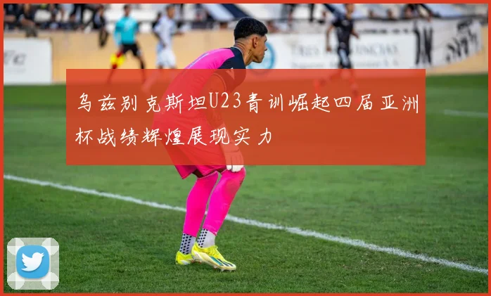 乌兹别克斯坦U23青训崛起四届亚洲杯战绩辉煌展现实力