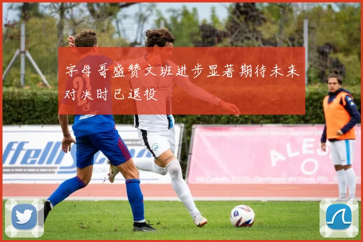 字母哥盛赞文班进步显著期待未来对决时已退役