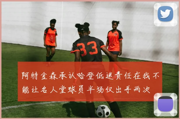 阿特金森承认哈登低迷责任在我不能让名人堂球员半场仅出手两次
