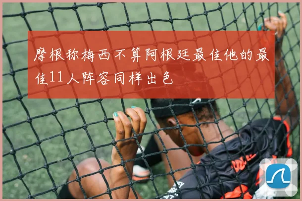 摩根称梅西不算阿根廷最佳他的最佳11人阵容同样出色