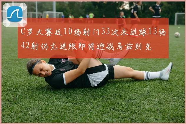 C罗大赛近10场射门33次未进球13场42射仍无进账即将迎战乌兹别克