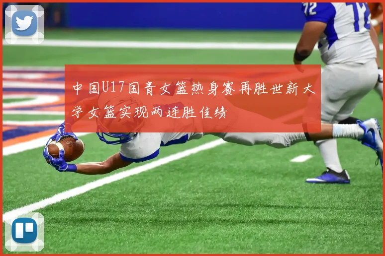 中国U17国青女篮热身赛再胜世新大学女篮实现两连胜佳绩