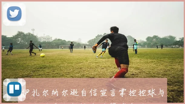 伊扎尔纳尔逊自信宣言掌控控球与三分后无人能挡我的篮球之路