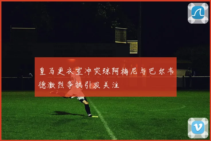 皇马更衣室冲突琼阿梅尼与巴尔韦德激烈争执引发关注