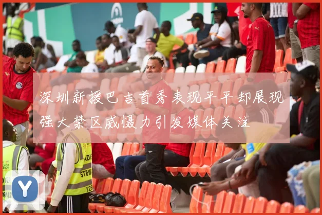深圳新援巴吉首秀表现平平却展现强大禁区威慑力引发媒体关注