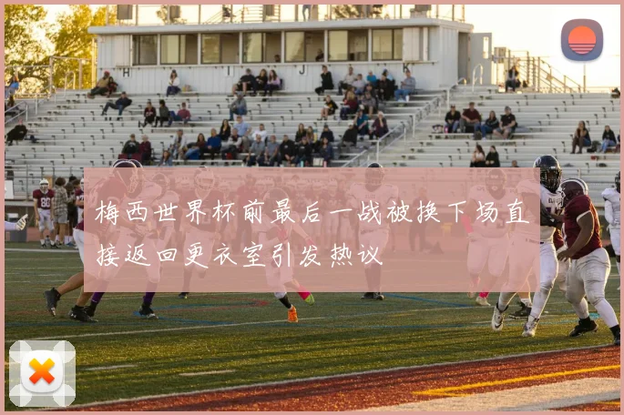 梅西世界杯前最后一战被换下场直接返回更衣室引发热议