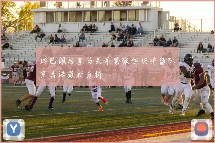 姆巴佩与皇马关系紧张但仍将留队罗马诺最新分析