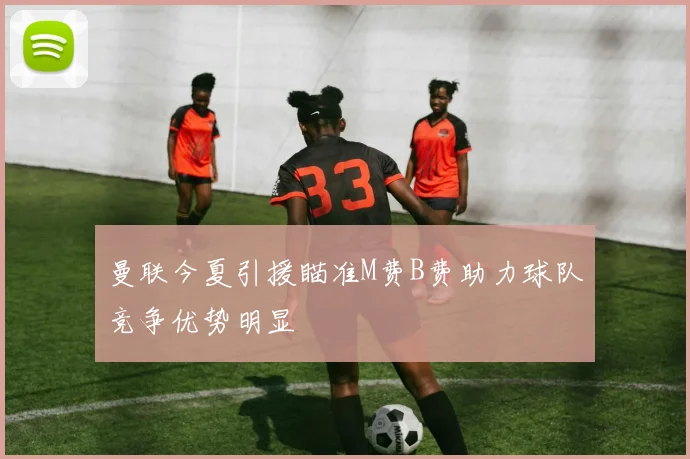 曼联今夏引援瞄准M费B费助力球队竞争优势明显