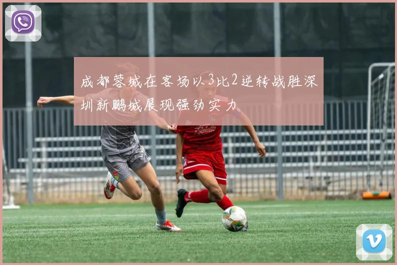 成都蓉城在客场以3比2逆转战胜深圳新鹏城展现强劲实力