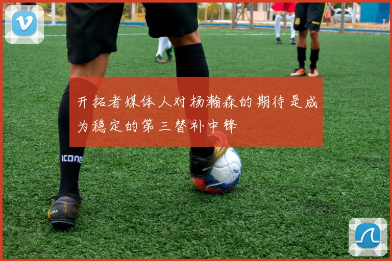 开拓者媒体人对杨瀚森的期待是成为稳定的第三替补中锋