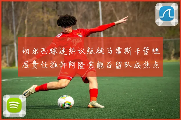 切尔西球迷热议叛徒马雷斯卡管理层责任推卸阿隆索能否留队成焦点