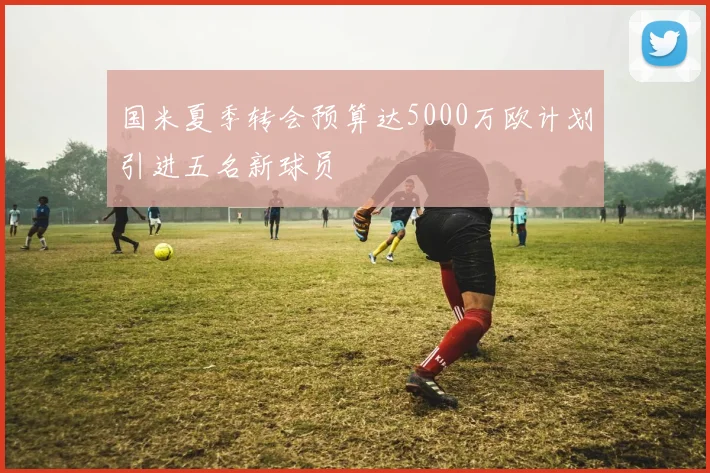 国米夏季转会预算达5000万欧计划引进五名新球员