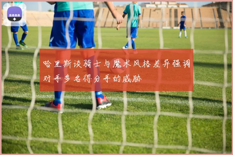 哈里斯谈骑士与魔术风格差异强调对手多名得分手的威胁