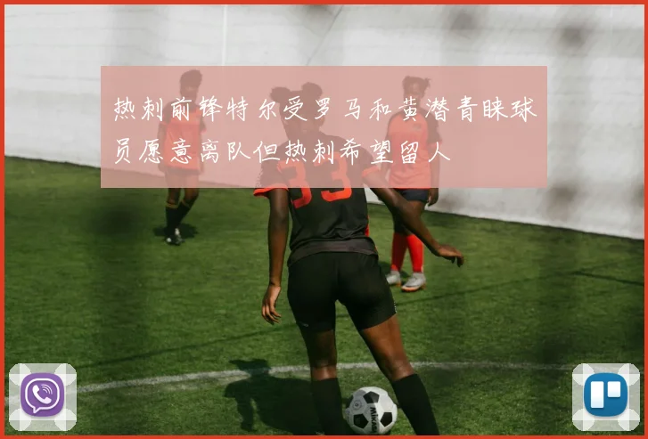 热刺前锋特尔受罗马和黄潜青睐球员愿意离队但热刺希望留人