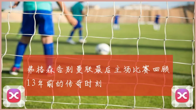 弗格森告别曼联最后主场比赛回顾13年前的传奇时刻
