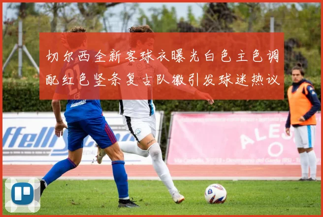 切尔西全新客球衣曝光白色主色调配红色竖条复古队徽引发球迷热议