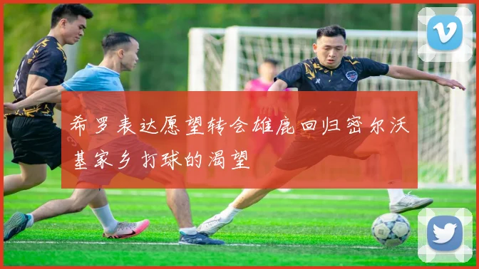 希罗表达愿望转会雄鹿回归密尔沃基家乡打球的渴望