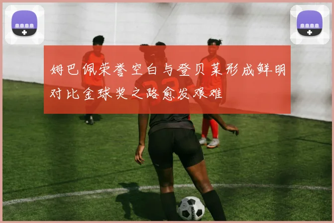 姆巴佩荣誉空白与登贝莱形成鲜明对比金球奖之路愈发艰难